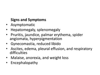 Signs and Symptoms
• Asymptomatic
• Hepatomegaly, splenomegaly
• Pruritis, jaundice, palmar erythema, spider
angiomata, hyperpigmentation
• Gynecomastia, reduced libido
• Ascites, edema, pleural effusion, and respiratory
difficulties
• Malaise, anorexia, and weight loss
• Encephalopathy
 