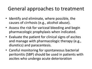 General approaches to treatment
• Identify and eliminate, where possible, the
causes of cirrhosis (e.g., alcohol abuse).
• Assess the risk for variceal bleeding and begin
pharmacologic prophylaxis when indicated.
• Evaluate the patient for clinical signs of ascites
and manage with pharmacologic therapy (e.g.,
diuretics) and paracentesis.
• Careful monitoring for spontaneous bacterial
peritonitis (SBP) should be used in patients with
ascites who undergo acute deterioration
 