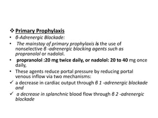 Primary Prophylaxis
• β-Adrenergic Blockade:
• The mainstay of primary prophylaxis is the use of
nonselective β -adrenergic blocking agents such as
propranolol or nadolol.
• propranolol :20 mg twice daily, or nadolol: 20 to 40 mg once
daily,
• These agents reduce portal pressure by reducing portal
venous inflow via two mechanisms:
 a decrease in cardiac output through β 1 -adrenergic blockade
and
 a decrease in splanchnic blood flow through β 2 -adrenergic
blockade
 