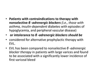 • Patients with contraindications to therapy with
nonselective β -adrenergic blockers (i.e., those with
asthma, insulin-dependent diabetes with episodes of
hypoglycemia, and peripheral vascular disease)
• or intolerance to β -adrenergic blockers should be
• considered for alternative prophylactic therapy with
EVL.
• EVL has been compared to nonselective β -adrenergic
blocker therapy in patients with large varices and found
to be associated with a significantly lower incidence of
first variceal bleed
 