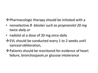 Pharmacologic therapy should be initiated with a
• nonselective β -blocker such as propranolol 20 mg
twice daily or
• nadolol at a dose of 20 mg once daily
EVL should be conducted every 1 to 2 weeks until
variceal obliteration,
Patients should be monitored for evidence of heart
failure, bronchospasm,or glucose intolerance
 