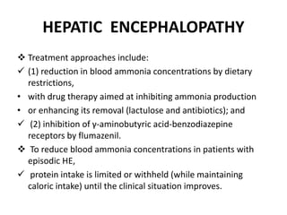 HEPATIC ENCEPHALOPATHY
 Treatment approaches include:
 (1) reduction in blood ammonia concentrations by dietary
restrictions,
• with drug therapy aimed at inhibiting ammonia production
• or enhancing its removal (lactulose and antibiotics); and
 (2) inhibition of γ-aminobutyric acid-benzodiazepine
receptors by flumazenil.
 To reduce blood ammonia concentrations in patients with
episodic HE,
 protein intake is limited or withheld (while maintaining
caloric intake) until the clinical situation improves.
 