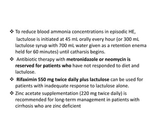  To reduce blood ammonia concentrations in episodic HE,
lactulose is initiated at 45 mL orally every hour (or 300 mL
lactulose syrup with 700 mL water given as a retention enema
held for 60 minutes) until catharsis begins.
 Antibiotic therapy with metronidazole or neomycin is
reserved for patients who have not responded to diet and
lactulose.
 Rifaximin 550 mg twice daily plus lactulose can be used for
patients with inadequate response to lactulose alone.
 Zinc acetate supplementation (220 mg twice daily) is
recommended for long-term management in patients with
cirrhosis who are zinc deficient
 