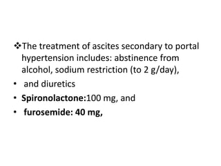 The treatment of ascites secondary to portal
hypertension includes: abstinence from
alcohol, sodium restriction (to 2 g/day),
• and diuretics
• Spironolactone:100 mg, and
• furosemide: 40 mg,
 