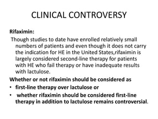 CLINICAL CONTROVERSY
Rifaximin:
Though studies to date have enrolled relatively small
numbers of patients and even though it does not carry
the indication for HE in the United States,rifaximin is
largely considered second-line therapy for patients
with HE who fail therapy or have inadequate results
with lactulose.
Whether or not rifaximin should be considered as
• first-line therapy over lactulose or
• whether rifaximin should be considered first-line
therapy in addition to lactulose remains controversial.
 