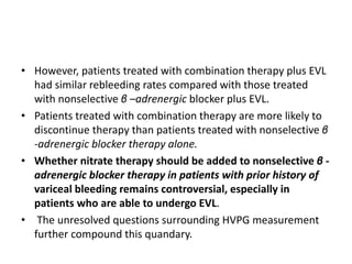 • However, patients treated with combination therapy plus EVL
had similar rebleeding rates compared with those treated
with nonselective β –adrenergic blocker plus EVL.
• Patients treated with combination therapy are more likely to
discontinue therapy than patients treated with nonselective β
-adrenergic blocker therapy alone.
• Whether nitrate therapy should be added to nonselective β -
adrenergic blocker therapy in patients with prior history of
variceal bleeding remains controversial, especially in
patients who are able to undergo EVL.
• The unresolved questions surrounding HVPG measurement
further compound this quandary.
 