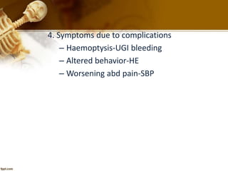 4. Symptoms due to complications 
– Haemoptysis-UGI bleeding 
– Altered behavior-HE 
– Worsening abd pain-SBP 
 