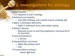 2. Investigations for etiology 
1.Viral hepatitis 
– Hepatitis B and C serology 
2.Autoimmune hepatitis 
– Anti LKM antibody, anti smooth muscle antibody, IgG 
3.Alpha 1 antitrypsin deficiency 
– Alpha 1 antitrypsin level, phenotype testing 
4.Wilson’s disease 
– Reduced serum Cu and Caeruloplasmin; increased 24 hr 
Cu excretion 
5.haemochromatosis 
– s. ferritin 
6.Hepatocellular carcinoma 
– Alpha feto protein level 
– USS 
7.Primary billiary cirrhosis 
-serum IgM level 
 