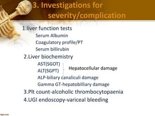 3. Investigations for 
severity/complication 
1.liver function tests 
Serum Albumin 
Coagulatory profile/PT 
Serum billirubin 
2.Liver biochemistry 
AST(SGOT) 
ALT(SGPT) 
ALP-biliary canaliculi damage 
Gamma GT-hepatobilliary damage 
Hepatocellular damage 
3.Plt count-alcoholic thrombocytopaenia 
4.UGI endoscopy-variceal bleeding 
 