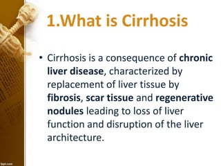 1.What is Cirrhosis 
• Cirrhosis is a consequence of chronic 
liver disease, characterized by 
replacement of liver tissue by 
fibrosis, scar tissue and regenerative 
nodules leading to loss of liver 
function and disruption of the liver 
architecture. 
 