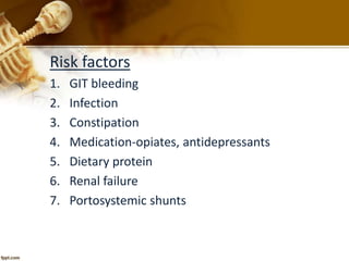 Risk factors 
1. GIT bleeding 
2. Infection 
3. Constipation 
4. Medication-opiates, antidepressants 
5. Dietary protein 
6. Renal failure 
7. Portosystemic shunts 
 