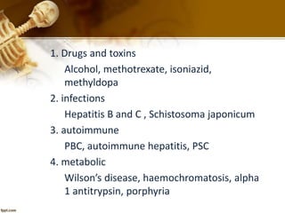 1. Drugs and toxins 
Alcohol, methotrexate, isoniazid, 
methyldopa 
2. infections 
Hepatitis B and C , Schistosoma japonicum 
3. autoimmune 
PBC, autoimmune hepatitis, PSC 
4. metabolic 
Wilson’s disease, haemochromatosis, alpha 
1 antitrypsin, porphyria 
 