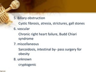 5. Biliary obstruction 
Cystic fibrosis, atresia, strictures, gall stones 
6. vascular 
Chronic right heart failure, Budd Chiari 
syndrome 
7. miscellaneous 
Sarcoidosis, intestinal by- pass surgery for 
obesity 
8. unknown 
cryptogenic 
 