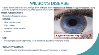 WILSON'S DISEASE
• Copper accumulates in the liver, kidneys, brain, and eyes Autosomal recessive disease of copper metabolism. Young
patients: Symptoms of liver disease, Older patients: neuropsychic symptoms.
KAISER-FLEISCHER RING
• Deposition of copper in cornea.
• HEPATIC:
1. Most common organ.
2. Fatty change.
3. Acute and chronic hepatitis.
4. Cirrhosis.
• CNS:
1. Basal ganglia is involved primarily. There is dystonia, dysarthria, tremor and chorea.
• OCULAR INVOLVEMENT:
1. Kayser-Fleischer ring (brown/green deposit in Descemet's membrane of cornea)
 