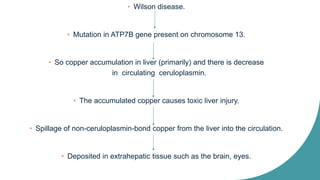 • Wilson disease.
• Mutation in ATP7B gene present on chromosome 13.
• So copper accumulation in liver (primarily) and there is decrease
in circulating ceruloplasmin.
• The accumulated copper causes toxic liver injury.
• Spillage of non-ceruloplasmin-bond copper from the liver into the circulation.
• Deposited in extrahepatic tissue such as the brain, eyes.
 