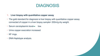 DIAGNOSIS
1. Liver biopsy with quantitative copper assay
• The gold standard for diagnosis is liver biopsy with quantitative copper assay
connected of copper in a liver biopsy sample> 200m/g dry weight.
• Serum ceruloplasmin level low.
• Urine copper execration increased
• KF rings.
• DNA Haplotype analysis.
 