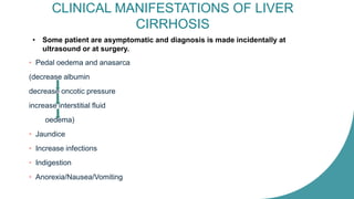 CLINICAL MANIFESTATIONS OF LIVER
CIRRHOSIS
• Pedal oedema and anasarca
(decrease albumin
decrease oncotic pressure
increase interstitial fluid
oedema)
• Jaundice
• Increase infections
• Indigestion
• Anorexia/Nausea/Vomiting
• Some patient are asymptomatic and diagnosis is made incidentally at
ultrasound or at surgery.
 