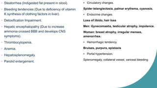 • Steatorrhea (Indigested fat present in stool).
• Bleeding tendencies (Due to deficiency of vitamin
K synthesis of clothing factors in liver).
• Detoxification Impairment.
• Hepatic encephalopathy (Due to increase
ammonia crossed BBB and develops CNS
symptoms).
• Thrombocytopenia.
• Anemia.
• Hepatosplenomegaly.
• Parotid enlargement.
• Circulatory changes.
Spider telangiectasia, palmar erythema, cyanosis.
• Endocrine changes.
Loss of libido, hair loss
Men: Gynecomastia, testicular atrophy, impotence.
Women: breast atrophy, irregular menses,
amenorrhea.
• Hemorrhagic tendency.
Bruises, purpura, epistaxis
• Portal hypertension.
Splenomegaly, collateral vessel, variceal bleeding
 