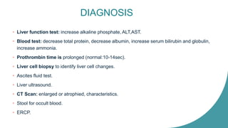 DIAGNOSIS
• Liver function test: increase alkaline phosphate, ALT,AST.
• Blood test: decrease total protein, decrease albumin, increase serum bilirubin and globulin,
increase ammonia.
• Prothrombin time is prolonged (normal:10-14sec).
• Liver cell biopsy to identify liver cell changes.
• Ascites fluid test.
• Liver ultrasound.
• CT Scan: enlarged or atrophied, characteristics.
• Stool for occult blood.
• ERCP.
 