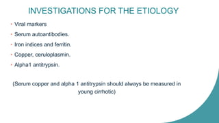 INVESTIGATIONS FOR THE ETIOLOGY
• Viral markers
• Serum autoantibodies.
• Iron indices and ferritin.
• Copper, ceruloplasmin.
• Alpha1 antitrypsin.
(Serum copper and alpha 1 antitrypsin should always be measured in
young cirrhotic)
 