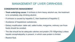 MANAGEMENT OF LIVER CIRRHOSIS
CONSERVATIVE MANAGEMENT
• Treat underlying cause: if cirrhosis is form heavy alcohol use, the treatment
is to completely stop drinking alcohol.
• If cirrhosis is caused by hepatitis C, then treatment of hepatitis C.
• Avoidance of hepatotoxic substances.
• Dietary modification: table salt, salted butter, margarine, ordinary can froze
foods should be avoided.
• The diet should be be adequate calories and protein (75-100gm/day) unless
hepatic encephalopathy is present, in which case protein is limited.
• Restrict fluid.
 