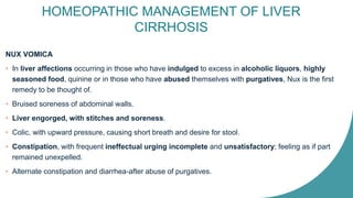 HOMEOPATHIC MANAGEMENT OF LIVER
CIRRHOSIS
NUX VOMICA
• In liver affections occurring in those who have indulged to excess in alcoholic liquors, highly
seasoned food, quinine or in those who have abused themselves with purgatives, Nux is the first
remedy to be thought of.
• Bruised soreness of abdominal walls.
• Liver engorged, with stitches and soreness.
• Colic, with upward pressure, causing short breath and desire for stool.
• Constipation, with frequent ineffectual urging incomplete and unsatisfactory; feeling as if part
remained unexpelled.
• Alternate constipation and diarrhea-after abuse of purgatives.
 