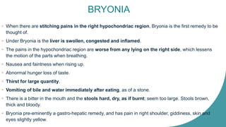 BRYONIA
• When there are stitching pains in the right hypochondriac region, Bryonia is the first remedy to be
thought of.
• Under Bryonia is the liver is swollen, congested and inflamed.
• The pains in the hypochondriac region are worse from any lying on the right side, which lessens
the motion of the parts when breathing.
• Nausea and faintness when rising up.
• Abnormal hunger loss of taste.
• Thirst for large quantity.
• Vomiting of bile and water immediately after eating, as of a stone.
• There is a bitter in the mouth and the stools hard, dry, as if burnt; seem too large. Stools brown,
thick and bloody.
• Bryonia pre-eminently a gastro-hepatic remedy, and has pain in right shoulder, giddiness, skin and
eyes slightly yellow.
 