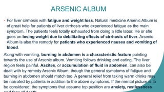 ARSENIC ALBUM
• For liver cirrhosis with fatigue and weight loss. Natural medicine Arsenic Album is
of great help for patients of liver cirrhosis who experienced fatigue as the main
symptom. The patients feels totally exhausted from doing a little labor. He or she
goes on losing weight due to debilitating effects of cirrhosis of liver. Arsenic
Album is also the remedy for patients who experienced nausea and vomiting of
blood.
Along with vomiting, burning in abdomen is a characteristic feature pointing
towards the use of Arsenic album. Vomiting follows drinking and eating. The liver
region feels painful. Ascites, or accumulation of fluid in abdomen, can also be
dealt with by remedy Arsenic Album, though the general symptoms of fatigue and
burning in abdomen should match too. A general relief from taking warm drinks may
be narrated by patients in addition to the above symptoms. If the mental picture is to
be considered, the symptoms that assume top position are anxiety, restlessness
 
