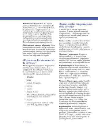 Enfermedades hereditarias. La fibrosis            ¿Cuáles son las complicaciones
quística, el déficit de alfa-1-antitripsina, la
hemocromatosis, la enfermedad de Wilson,
                                                  de la cirrosis?
la galactosemia y las glicogenosis son            A medida que la función hepática se
enfermedades hereditarias que interfieren         deteriora, se puede presentar una o más
con la forma en que el hígado produce,            complicaciones. En algunas personas, las
procesa y almacena enzimas, proteínas,            complicaciones pueden ser los primeros
metales y otras sustancias que el cuerpo          signos de la enfermedad.
necesita para funcionar adecuadamente.            Edema y ascitis. Cuando el daño hepático
Estas afecciones pueden causar cirrosis.          pasa a una etapa avanzada, se acumula
Medicamentos, toxinas e infecciones. Otras        líquido en las piernas, llamado edema, y
causas de cirrosis pueden ser las reacciones      en el abdomen, llamado ascitis. La ascitis
a medicamentos, la exposición prolongada a        puede provocar peritonitis bacteriana, que es
químicos tóxicos, las infecciones parasitarias    una infección grave.
y los ataques repetidos de insuficiencia          Moretones y hemorragias. Cuando se
cardíaca con congestión del hígado.               detiene o enlentece la producción de
                                                  proteínas necesarias para la coagulación
¿Cuáles son los síntomas de                       sanguínea por parte del hígado, la persona
la cirrosis?                                      sufre moretones o hemorragias fácilmente.
Muchas personas con cirrosis no presentan         Hipertensión portal. Normalmente, la
síntomas en las primeras etapas de la             sangre se transporta desde los intestinos y
enfermedad. Sin embargo, a medida que             el bazo al hígado a través de la vena porta.
la enfermedad avanza, la persona puede            Pero la cirrosis enlentece la circulación
experimentar los siguientes síntomas:             normal de la sangre, lo que aumenta la
                                                  presión en la vena porta. Esta afección se
  •	 debilidad                                    llama hipertensión portal.
  •	 fatiga
                                                  Várices esofágicas y gastropatía. Cuando
  •	 pérdida del apetito                          se presenta la hipertensión portal, puede
                                                  provocar vasos sanguíneos agrandados
  •	 náuseas
                                                  en el esófago, llamados várices, o en el
  •	 vómitos                                      estómago, llamado gastropatía, o ambos.
  •	 pérdida de peso                              Los vasos sanguíneos agrandados tienen
                                                  más probabilidades de reventarse debido a
  •	 dolor abdominal e hinchazón cuando se        paredes delgadas y al aumento de presión.
     acumula líquido en el abdomen                Si se revientan, pueden provocar
  •	 picazón                                      hemorragias graves en el esófago o en
                                                  la parte superior del estómago, lo cual
  •	 vasos sanguíneos en forma de araña           requerirá atención médica inmediata.
     cerca de la superficie de la piel
                                                  Esplenomegalia. Cuando se presenta la
                                                  hipertensión portal, con frecuencia el bazo
                                                  se agranda y retiene glóbulos blancos y
                                                  plaquetas, disminuyendo el número de estas
                                                  células en la sangre. Una baja cantidad de
                                                  plaquetas puede ser la primera prueba de
                                                  que una persona padece cirrosis.
3 Cirrosis
 