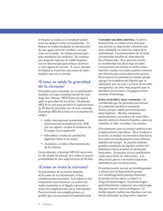 la biopsia se realiza si el resultado puede     Consumir una dieta nutritiva. Como la
tener un impacto sobre el tratamiento. La       desnutrición es común en las personas
biopsia se realiza mediante la introducción     con cirrosis, es importante consumir una
de una aguja entre las costillas o en una       dieta saludable en todas las etapas de la
vena en el cuello. Se toman precauciones        enfermedad. Los proveedores de la salud
para minimizar las molestias. Se examina        recomiendan un plan de alimentación
una pequeña muestra de tejido hepático          bien balanceado. Si se presenta ascitis,
con un microscopio para buscar cicatrices       se recomienda una dieta baja en sodio.
u otros signos de cirrosis. A veces, durante    Una persona con cirrosis no debe comer
la biopsia se encuentra una causa de daño       mariscos crudos, los cuales pueden contener
hepático que no es cirrosis.                    una bacteria que causa infecciones graves.
                                                Para mejorar la nutrición, el médico puede
                                                agregar un complemento líquido que se
¿Cómo se mide la gravedad                       administre por vía oral o a través de un tubo
de la cirrosis?                                 nasogástrico, un tubo muy pequeño que se
El modelo para el puntaje de la enfermedad      introduce por la nariz y la garganta hasta
hepática en etapa terminal (model for end-      alcanzar el estómago.
stage liver disease, MELD por sus siglas)
                                                Evitar el alcohol y otras sustancias. Se
mide la gravedad de la cirrosis. El puntaje
                                                recomienda que las personas con cirrosis
MELD se creó para predecir la supervivencia
                                                no consuman alcohol ni sustancias
de 90 días de personas con cirrosis avanzada.
                                                ilícitas, porque ambas provocarían más
El puntaje MELD se basa en tres pruebas de
                                                daño hepático. Muchas vitaminas y
sangre:
                                                medicamentos, recetados y de venta libre,
  •	 índice internacional normalizado           pueden afectar la función hepática, antes de
     (international normalized ratio, INR       tomarlos se debe consultar a un médico.
     por sus siglas)—evalúa la tendencia de
                                                El tratamiento para la cirrosis también trata
     la sangre a la coagulación
                                                complicaciones específicas. Para el edema y
  •	 bilirrubina—evalúa la cantidad de 
        la ascitis, el médico recomendará diuréticos,
     pigmento biliar en la sangre 
             los cuales son medicamentos para eliminar
                                                líquidos del cuerpo. Se pueden eliminar
  •	 creatinina—evalúa el funcionamiento
                                                grandes cantidades de líquido ascítico del
     de los riñones
                                                abdomen y hacer pruebas de peritonitis
Generalmente, el puntaje MELD varía entre       bacteriana. Se pueden recetar antibióticos
6 y 40, donde un puntaje de 6 indica la mayor   orales para evitar las infecciones. Las
probabilidad de una supervivencia de 90 días.   infecciones graves con ascitis requerirán
                                                antibióticos por vía intravenosa.
¿Cómo se trata la cirrosis?                     El médico puede recetar un betabloqueante
El tratamiento de la cirrosis depende           o nitrato para la hipertensión portal.
de la causa de la enfermedad y si hay           Los betabloqueantes pueden disminuir
complicaciones presentes. Los objetivos del     la presión en las várices y reducir el
tratamiento son enlentecer el avance del        riesgo de hemorragias. Las hemorragias
tejido cicatricial en el hígado y prevenir o    gastrointestinales requieren una endoscopia
tratar las complicaciones de la enfermedad.     alta para buscar varices esofágicas. El
Para la cirrosis con complicaciones, es         médico puede realizar una ligadura con una
posible que sea necesaria la hospitalización.   banda utilizando un dispositivo especial

5 Cirrosis
 