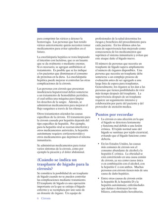 para comprimir las várices y detener la           profesionales de la salud determina los
hemorragia. Las personas que han tenido           riesgos y beneficios del procedimiento para
várices anteriormente quizás necesiten tomar      cada paciente. En los últimos años las
medicamentos para evitar episodios en el          tasas de supervivencia han mejorado como
futuro.                                           consecuencia de los medicamentos que
                                                  suprimen el sistema inmunitario y evitan que
La encefalopatía hepática se trata limpiando
                                                  este ataque dañe el hígado nuevo.
el intestino con lactulosa, que es un laxante
que se da oralmente o mediante enemas.            El número de personas que necesita un
Si es necesario, se agregan antibióticos al       trasplante de hígado supera ampliamente
tratamiento. Es posible que se les indique        el número de órganos disponibles. Una
a los pacientes que disminuyan el consumo         persona que necesita un trasplante debe
de proteínas en la dieta. La encefalopatía        someterse a un complejo proceso de
hepática puede mejorar si controlan las otras     evaluación antes de ser agregado a una
complicaciones de la cirrosis.                    larga lista de espera para trasplantes.
                                                  Generalmente, los órganos se les dan a las
Las personas con cirrosis que presentan
                                                  personas que tienen posibilidades de vivir
insuficiencia hepatorrenal deben someterse
                                                  más tiempo después del trasplante. La
a un tratamiento de hemodiálisis periódico,
                                                  supervivencia después de un trasplante
el cual utiliza una máquina para limpiar
                                                  requiere un seguimiento intensivo y
los desechos de la sangre. Además, se
                                                  colaboración por parte del paciente y del
administran medicamentos para mejorar el
                                                  proveedor de atención medica.
flujo sanguíneo a través de los riñones.
Otros tratamientos atienden las causas            Puntos por recordar
específicas de la cirrosis. El tratamiento para
la cirrosis causada por hepatitis depende del      •	 La cirrosis es una afección en la que
tipo específico de hepatitis. Por ejemplo,            el hígado se deteriora lentamente
para la hepatitis viral se recetan interferón y       y funciona mal debido a una lesión
otros medicamentos antivirales, la hepatitis          crónica. El tejido normal sano del
autoinmune requiere corticoesteroides y               hígado se sustituye por tejido cicatricial,
otros medicamentos que deprimen el sistema            evitando que el hígado funcione como
inmunitario.                                          debería.
                                                   •	 En los Estados Unidos, las causas
Se administran medicamentos para tratar
                                                      más comunes de cirrosis son el
varios síntomas de la cirrosis, como por
                                                      consumo abundante de alcohol y la
ejemplo la picazón y el dolor abdominal.
                                                      hepatitis C crónica. La obesidad se
                                                      está convirtiendo en una causa común
¿Cuándo se indica un                                  de cirrosis, ya sea como causa única
trasplante de hígado para la                          o en combinación con el alcohol, con
                                                      la hepatitis C o con ambos. Muchas
cirrosis?                                             personas con cirrosis tienen más de una
Se considera la posibilidad de un trasplante          causa de daño hepático.
de hígado cuando no se pueden controlar
                                                   •	 Entre otras causas de cirrosis están
las complicaciones mediante tratamiento.
                                                      la hepatitis B, la hepatitis D y la
El trasplante de hígado es una operación
                                                      hepatitis autoinmune; enfermedades
importante en la que se extirpa el hígado
                                                      que dañan o destruyen las vías
enfermo y se reemplaza por uno sano de
                                                      biliares, enfermedades hereditarias,
un donante de órgano. Un equipo de
6 Cirrosis
 