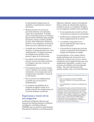 la enfermedad de hígado graso no            Digestivas y Renales, apoya la investigación
    alcohólica y medicamentos, toxinas e        básica y clínica de enfermedades hepáticas,
    infecciones.                                incluida la cirrosis, y el trasplante de hígado.
                                                Los investigadores también están estudiando
 •	 Muchas personas con cirrosis no
    presentan síntomas en las primeras            •	 los mecanismos para revertir la cirrosis
    etapas de la enfermedad. A medida                en las primeras etapas de la enfermedad
    que la enfermedad avanza, los síntomas
                                                  •	 posibles nuevos enfoques del tratamiento
    pueden incluir debilidad, fatiga, pérdida
                                                     de las complicaciones de la cirrosis
    del apetito, náuseas, vómitos, pérdida
    de peso, dolor abdominal e hinchazón,         •	 el resultado a largo plazo de los 

    picazón y vasos sanguíneos en forma de           nuevos medicamentos para tratar la 

    araña cerca de la superficie de la piel.         hipertensión portal 

 •	 A medida que la función hepática se           •	 el desarrollo de terapias para prevenir
    deteriora, se puede presentar una o más          y tratar la reaparición de la hepatitis C
    complicaciones. En algunas personas,             después del trasplante de hígado
    las complicaciones pueden ser los
                                                Los participantes en los estudios clínicos
    primeros signos de la enfermedad.
                                                pueden participar más activamente en el
 •	 Los objetivos del tratamiento son           cuidado de su salud, tener acceso a nuevos
    detener el avance del tejido cicatricial    tratamientos de investigación antes que sean
    en el hígado y prevenir o tratar las        ampliamente disponibles, y ayudar a otras
    complicaciones.                             personas al contribuir con la investigación
                                                médica. Para más información sobre
 •	 El tratamiento para la cirrosis incluye
                                                estudios actuales, visite www.ClinicalTrials.gov.
    evitar el alcohol y otras drogas, terapia
    nutricional y otras terapias que tratan
    complicaciones específicas o causas de
    la enfermedad.                               También puede encontrar más información sobre este
                                                 tema al
 •	 Para la cirrosis con complicaciones, 
        •	 hacer una búsqueda mediante la NIDDK
    es posible que sea necesaria la 
                Reference Collection www.catalog.niddk.nih.gov/
                                                     resources
    hospitalización. 

                                                  •	 visitar MedlinePlus en español www.medlineplus.gov/
 •	 Se considera la posibilidad de un                spanish
    trasplante de hígado cuando no se            Esta publicación puede contener información sobre
    pueden controlar las complicaciones de       medicamentos. Durante la preparación de esta pub­
    la cirrosis mediante tratamiento.            licación, se incluyó la información más actualizada
                                                 disponible. Para recibir información al día, o si tiene
                                                 preguntas sobre cualquier medicamento, comunicase
Esperanza a través de la                         con la U.S. Food and Drug Administration (FDA).
                                                 Llame gratis al 1–888–463–6332 (INFO–FDA), o
investigación                                    visite su sitio web en www.fda.gov (en español:
                                                 www.fda.gov/oc/spanish/default.htm). Consulte a su
La Division of Digestive Diseases and            médico para obtener más información.
Nutrition del National Institute of Diabetes
and Digestive and Kidney Diseases
(NIDDK), que en español se llama Instituto
Nacional de la Diabetes y las Enfermedades




7	 Cirrosis
 