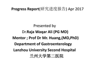 Progress Report(研究进度报告) Apr 2017
Presented by
Dr.Raja Waqar Ali (PG MD)
Mentor ; Prof Dr Mr. Huang,(MD,PhD)
Department of Gastroenterology
Lanzhou University Second Hospital
兰州大学第二医院
 
