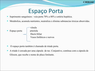 Espaço Porta S uprimento sanguíneos : veia porta 70% a 80% e artéria hepática. Metaboliza, acumula nutrientes, neutraliza e elimina substancias tóxicas absorvidas. vênula Espaço porta  arteríola  Ducto biliar Vasos linfáticos e nervos O espaço porta também é chamado de tríade porta.  A tríade é cercada por uma cápsula  de tec. Conjuntivo, contínua com a cápsula de Glisson, que recebe o nome de placa limitante. CIRROSE 