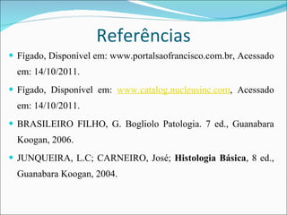 Referências Fígado, Disponível em: www.portalsaofrancisco.com.br, Acessado em: 14/10/2011. Fígado, Disponível em:  www.catalog.nucleusinc.com , Acessado em: 14/10/2011. BRASILEIRO FILHO, G. Bogliolo Patologia. 7 ed., Guanabara Koogan, 2006. JUNQUEIRA, L.C; CARNEIRO, José;  Histologia Básica , 8 ed., Guanabara Koogan, 2004. 