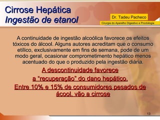 Cirrose Hepática Ingestão de etanol A continuidade de ingestão alcoólica favorece os efeitos tóxicos do álcool. Alguns autores acreditam que o consumo etílico, exclusivamente em fins de semana, pode de um modo geral, ocasionar comprometimento hepático menos acentuado do que o produzido pela ingestão diária. A descontinuidade favorece a “recuperação” do dano hepático. Entre 10% e 15% de consumidores pesados de ácool, vão a cirrose 