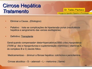 Cirrose Hepática Tratamento Eliminar a Causa...(Etiologico) Paliativo :  trata as complicações de hipertensão portal (insuficiência hepática e sangramento das varizes esofagianas) Definitivo:  Transplante   Geral:quando compensada= dieta=hipercalórica(3000 c/dia),hipoproteica (70/90 g/  dia) e hipogordurosa e suplementação vitamínica ( vitaminas A,  do complexo B e C) áscido fólico. Medicamentoso -  diminuir a fibrose hepática: colchicina e penicilamina. Cirrose alcoólica – S – adenosil – L – metionina ( Same)  