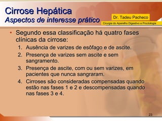 Cirrose Hepática Aspectos de interesse prático  Segundo essa classificação há quatro fases clínicas da cirrose:  Ausência de varizes de esôfago e de ascite. Presença de varizes sem ascite e sem sangramento. Presença de ascite, com ou sem varizes, em pacientes que nunca sangraram. Cirroses são consideradas compensadas quando estão nas fases 1 e 2 e descompensadas quando nas fases 3 e 4.  