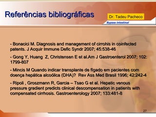 Referências bibliográficas - Bonacici M. Diagnosis and management of cirrohis in coinfected patents. J Acquir Immune Defic Syndr 2007; 45:538-46 - Gong Y, Huang  Z, Christensen E et al.Am J Gastroenterol 2007; 102: 1799-807 - Mincis M Quando indicar transplante de fígado em pacientes com doença hepática alcoólica (DHA)?  Rev Ass Med Brasil 1996; 42:242-4 - Ripoli , Groszmann R, Garcia – Tsao G et al. Hepatic venous pressure gradient predicts clinical descompensation in patients with compensated cirrhosis. Gastroenterology 2007; 133:481-8 