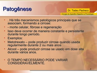 Patogênese . Há três mecanismos patológicos principais que se associam, formando a cirrose: - morte celular, fibrose e regeneração Isso deve ocorrer de maneira constante e persistente durante longo período. Exemplos: Metotrexato – pode produzir cirrose quando usada regularmente durante 2 ou mais anos Alcool – pode produzir cirrose se usado em dose alta durante vários anos. O TEMPO NECESSÁRIO PODE VARIAR CONSIDERAVELMENTE. 