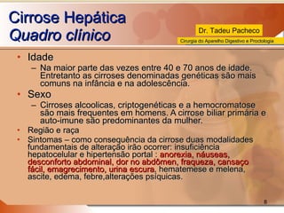 Cirrose Hepática Quadro clínico Idade Na maior parte das vezes entre 40 e 70 anos de idade. Entretanto as cirroses denominadas genéticas são mais comuns na infância e na adolescência. Sexo Cirroses alcoolicas, criptogenéticas e a hemocromatose são mais frequentes em homens. A cirrose biliar primária e auto-imune são predominantes da mulher. Região e raça Sintomas – como consequência da cirrose duas modalidades fundamentais de alteração irão ocorrer: insuficiência hepatocelular e hipertensão portal :  anorexia, náuseas, desconforto abdominal, dor no abdômen, fraqueza, cansaço fácil, emagrecimento, urina escura , hematemese e melena, ascite, edema, febre,alterações psíquicas. 