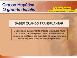 Cirrose Hepática O grande desafio SABER QUANDO TRANSPLANTAR O transplante é, atualmente, medida terapêutica muito importante, que pode proporcionar, em considerável número de cirróticos, boa qualidade de vida e retorno à sociedade, com plena capacidade produtiva. 