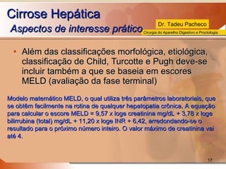 Cirrose Hepática   Aspectos de interesse prático  Além das classificações morfológica, etiológica, classificação de Child, Turcotte e Pugh deve-se incluir também a que se baseia em escores MELD (avaliação da fase terminal) Modelo matemático MELD, o qual utiliza três parâmetros laboratoriais, que se obtêm facilmente na rotina de qualquer hepatopatia crônica. A equação para calcular o escore MELD = 9,57 x loge creatinina mg/dL + 3,78 x loge bilirrubina (total) mg/dL + 11,20 x loge INR + 6,42, arredondando-se o resultado para o próximo número inteiro. O valor máximo de creatinina vai até 4.  