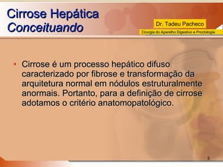 Cirrose Hepática Conceituando Cirrose é um processo hepático difuso caracterizado por fibrose e transformação da arquitetura normal em nódulos estruturalmente anormais. Portanto, para a definição de cirrose adotamos o critério anatomopatológico. 