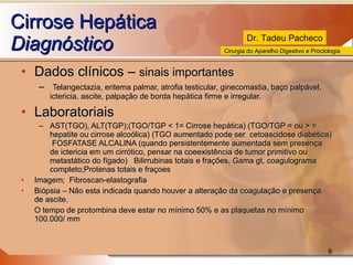 Cirrose Hepática Diagnóstico Dados clínicos –  sinais importantes Telangectazia, eritema palmar, atrofia testicular, ginecomastia, baço palpável, ictericia, ascite, palpação de borda hepática firme e irregular. Laboratoriais AST(TGO), ALT(TGP);(TGO/TGP < 1= Cirrose hepática) (TGO/TGP = ou > = hepatite ou cirrose alcoólica) (TGO aumentado pode ser  cetoascidose diabética)  FOSFATASE ALCALINA (quando persistentemente aumentada sem presença de ictericia em um cirrótico, pensar na coeexistência de tumor primitivo ou metastático do fígado)  Bilirrubinas totais e frações, Gama gt, coagulograma completo;Protenas totais e fraçoes Imagem;  Fibroscan-elastografia Biópsia – Não esta indicada quando houver a alteração da coagulação e presença de ascite. O tempo de protombina deve estar no mínimo 50% e as plaquetas no mínimo 100.000/ mm 
