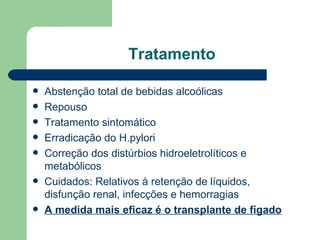 Tratamento Abstenção total de bebidas alcoólicas Repouso Tratamento sintomático Erradicação do H.pylori Correção dos distúrbios hidroeletrolíticos e metabólicos  Cuidados: Relativos à retenção de líquidos, disfunção renal, infecções e hemorragias  A medida mais eficaz é o transplante de fígado   