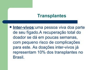 Transplantes Inter-vivos :uma pessoa viva doa parte de seu fígado.A recuperação total do doador se dá em poucas semanas, com pequeno risco de complicações para este. As doações inter-vivos já representam 10% dos transplantes no Brasil. 