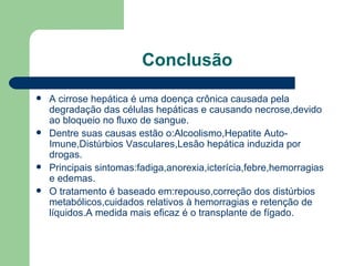 Conclusão A cirrose hepática é uma doença crônica causada pela degradação das células hepáticas e causando necrose,devido ao bloqueio no fluxo de sangue. Dentre suas causas estão o:Alcoolismo,Hepatite Auto-Imune,Distúrbios Vasculares,Lesão hepática induzida por drogas. Principais sintomas:fadiga,anorexia,icterícia,febre,hemorragias e edemas. O tratamento é baseado em:repouso,correção dos distúrbios metabólicos,cuidados relativos à hemorragias e retenção de líquidos.A medida mais eficaz é o transplante de fígado. 