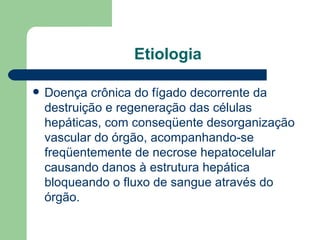Etiologia Doença crônica do fígado decorrente da destruição e regeneração das células hepáticas, com conseqüente desorganização vascular do órgão, acompanhando-se freqüentemente de necrose hepatocelular causando danos à estrutura hepática bloqueando o fluxo de sangue através do órgão.  