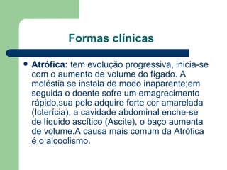 Formas clínicas Atrófica:  tem evolução progressiva, inicia-se com o aumento de volume do fígado. A moléstia se instala de modo inaparente;em seguida o doente sofre um emagrecimento rápido,sua pele adquire forte cor amarelada (Icterícia), a cavidade abdominal enche-se de líquido ascítico (Ascite), o baço aumenta de volume.A causa mais comum da Atrófica é o alcoolismo. 